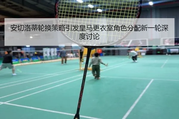 安切洛蒂轮换策略引发皇马更衣室角色分配新一轮深度讨论